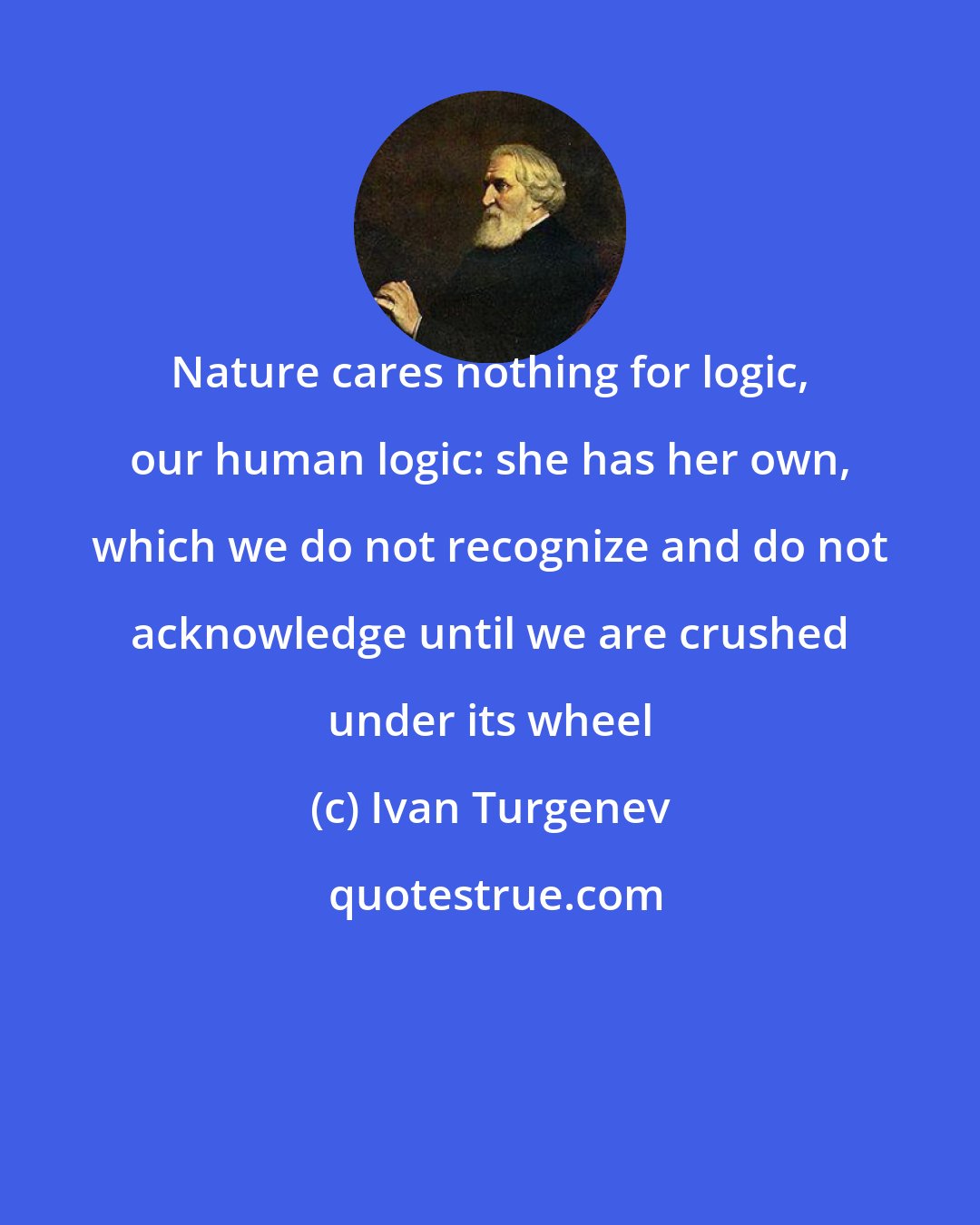 Ivan Turgenev: Nature cares nothing for logic, our human logic: she has her own, which we do not recognize and do not acknowledge until we are crushed under its wheel