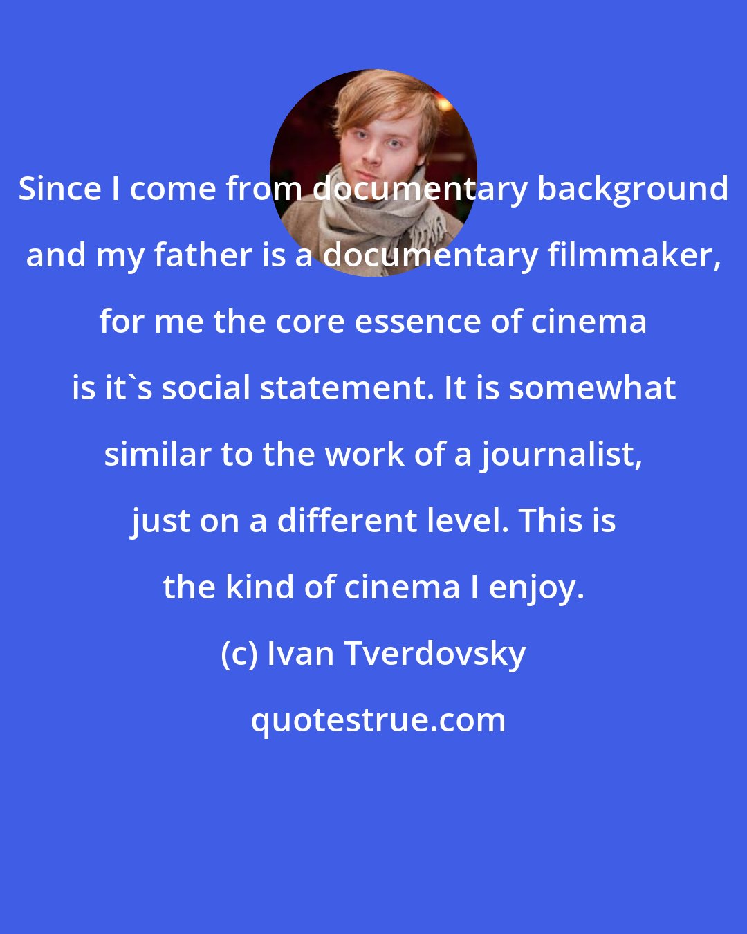 Ivan Tverdovsky: Since I come from documentary background and my father is a documentary filmmaker, for me the core essence of cinema is it's social statement. It is somewhat similar to the work of a journalist, just on a different level. This is the kind of cinema I enjoy.