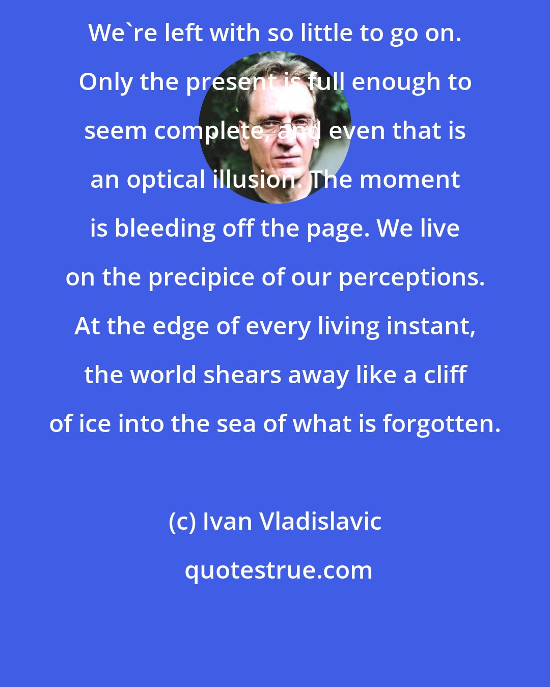 Ivan Vladislavic: We're left with so little to go on. Only the present is full enough to seem complete, and even that is an optical illusion. The moment is bleeding off the page. We live on the precipice of our perceptions. At the edge of every living instant, the world shears away like a cliff of ice into the sea of what is forgotten.