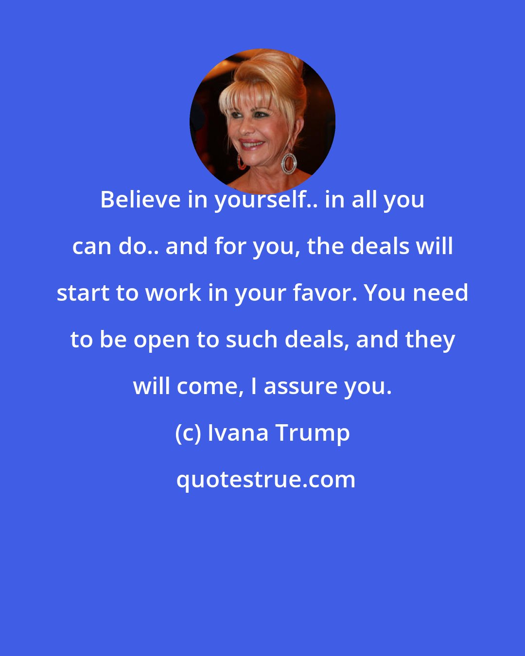 Ivana Trump: Believe in yourself.. in all you can do.. and for you, the deals will start to work in your favor. You need to be open to such deals, and they will come, I assure you.