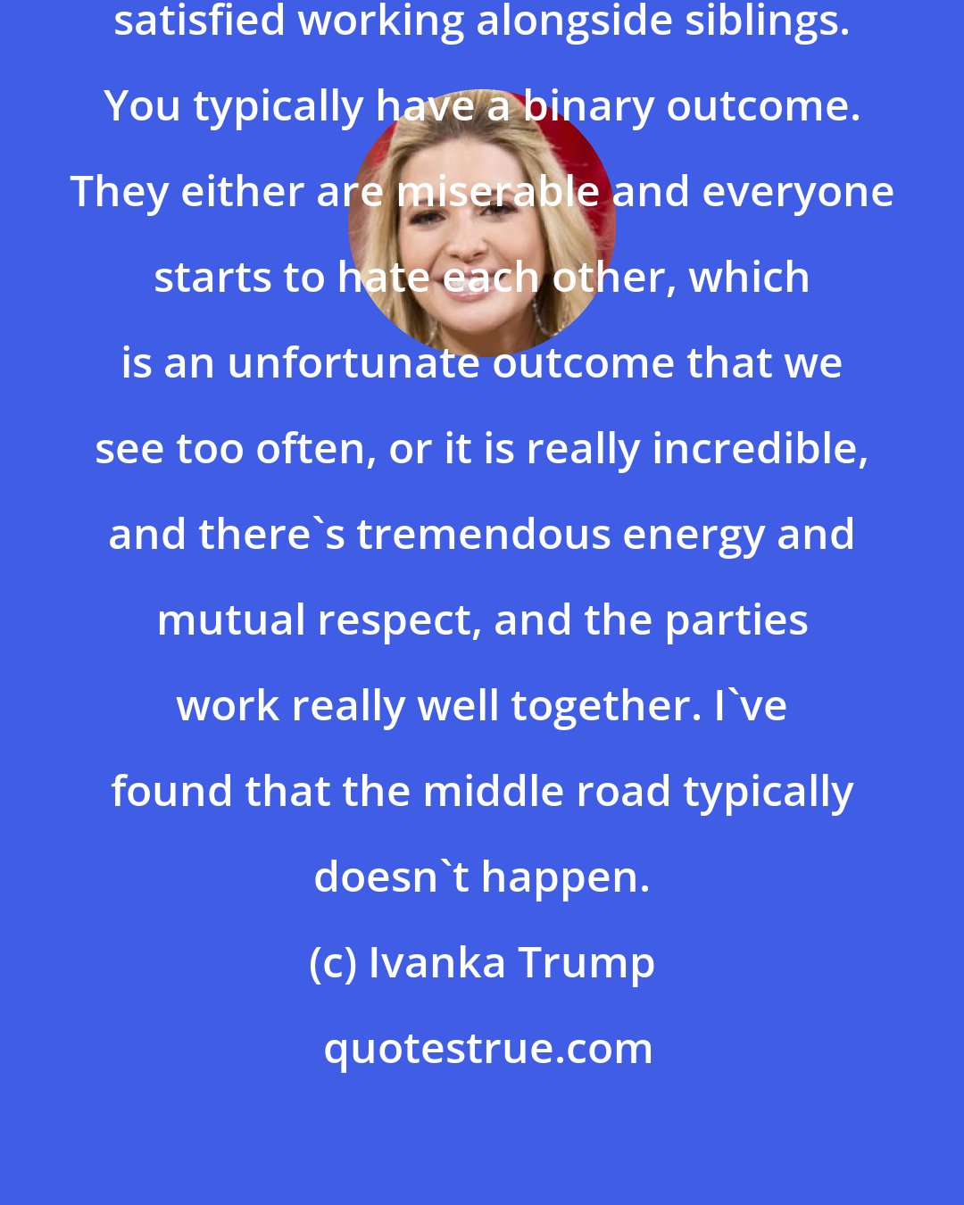 Ivanka Trump: I've seldom met somebody who is merely satisfied working alongside siblings. You typically have a binary outcome. They either are miserable and everyone starts to hate each other, which is an unfortunate outcome that we see too often, or it is really incredible, and there's tremendous energy and mutual respect, and the parties work really well together. I've found that the middle road typically doesn't happen.