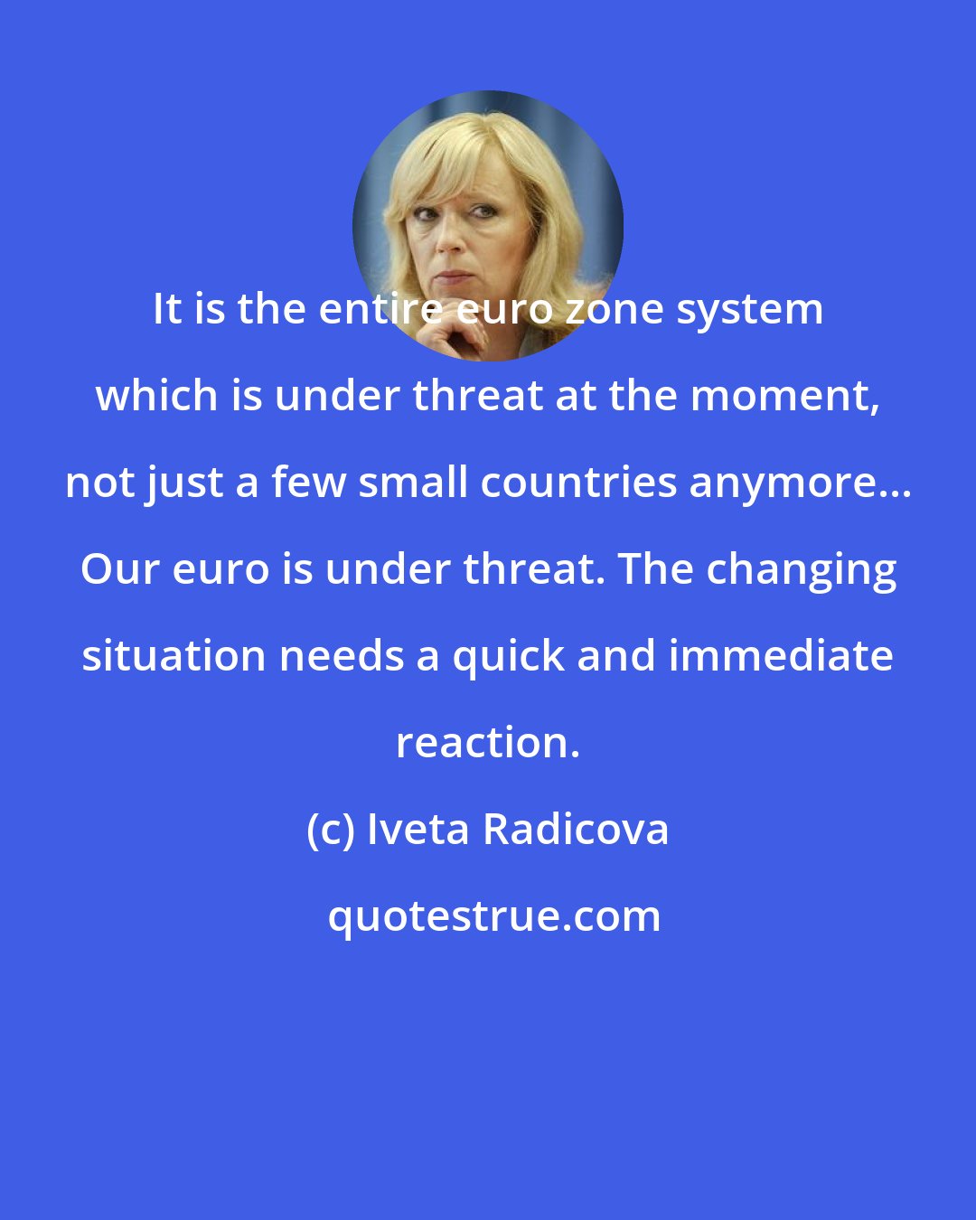 Iveta Radicova: It is the entire euro zone system which is under threat at the moment, not just a few small countries anymore... Our euro is under threat. The changing situation needs a quick and immediate reaction.