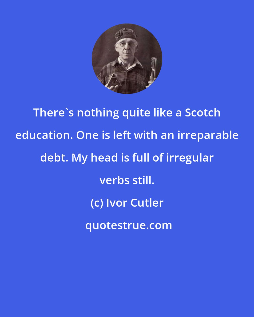 Ivor Cutler: There's nothing quite like a Scotch education. One is left with an irreparable debt. My head is full of irregular verbs still.