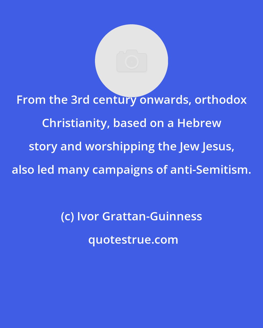 Ivor Grattan-Guinness: From the 3rd century onwards, orthodox Christianity, based on a Hebrew story and worshipping the Jew Jesus, also led many campaigns of anti-Semitism.