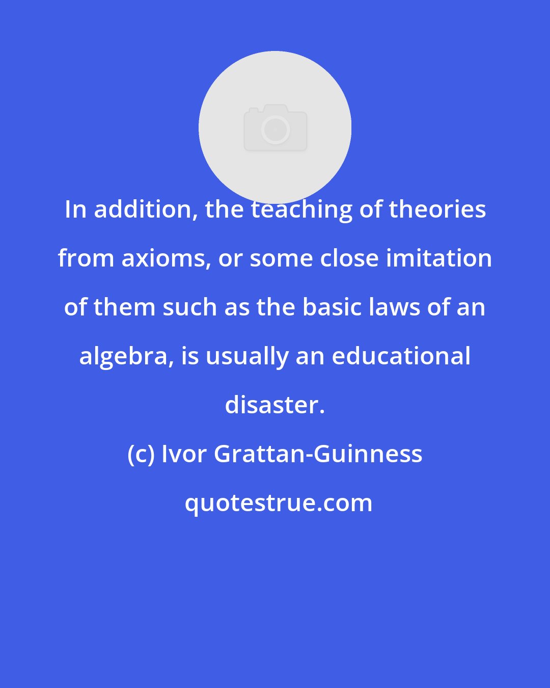 Ivor Grattan-Guinness: In addition, the teaching of theories from axioms, or some close imitation of them such as the basic laws of an algebra, is usually an educational disaster.