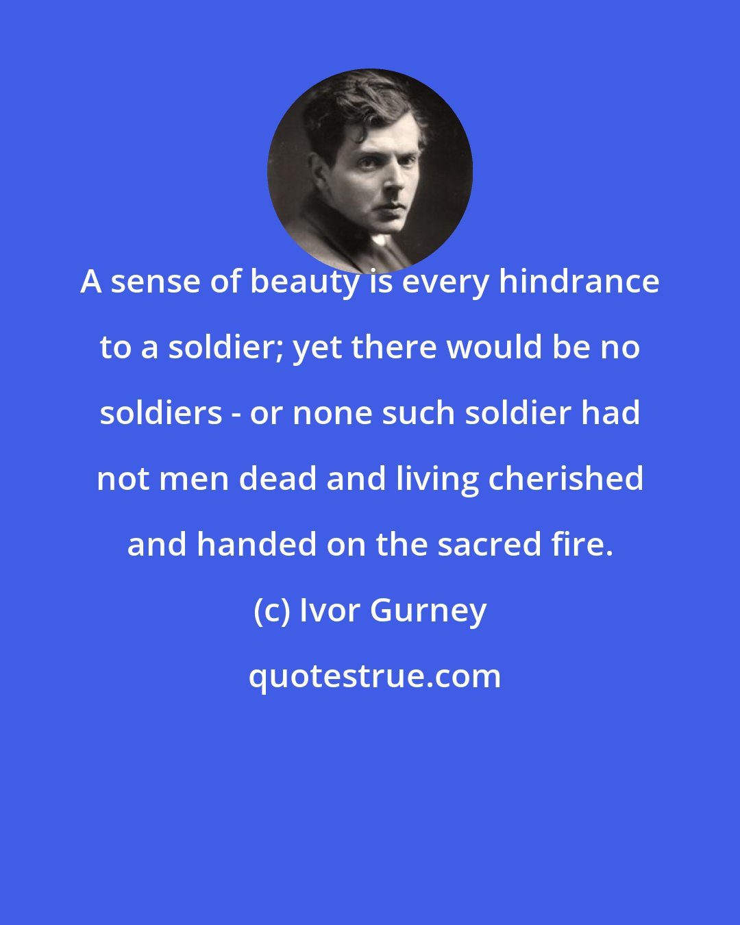 Ivor Gurney: A sense of beauty is every hindrance to a soldier; yet there would be no soldiers - or none such soldier had not men dead and living cherished and handed on the sacred fire.