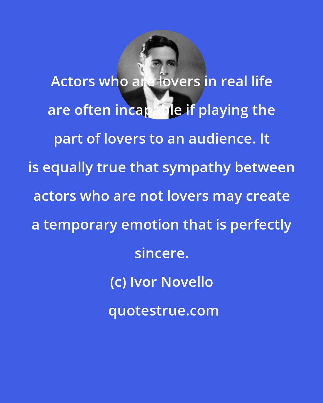 Ivor Novello: Actors who are lovers in real life are often incapable if playing the part of lovers to an audience. It is equally true that sympathy between actors who are not lovers may create a temporary emotion that is perfectly sincere.