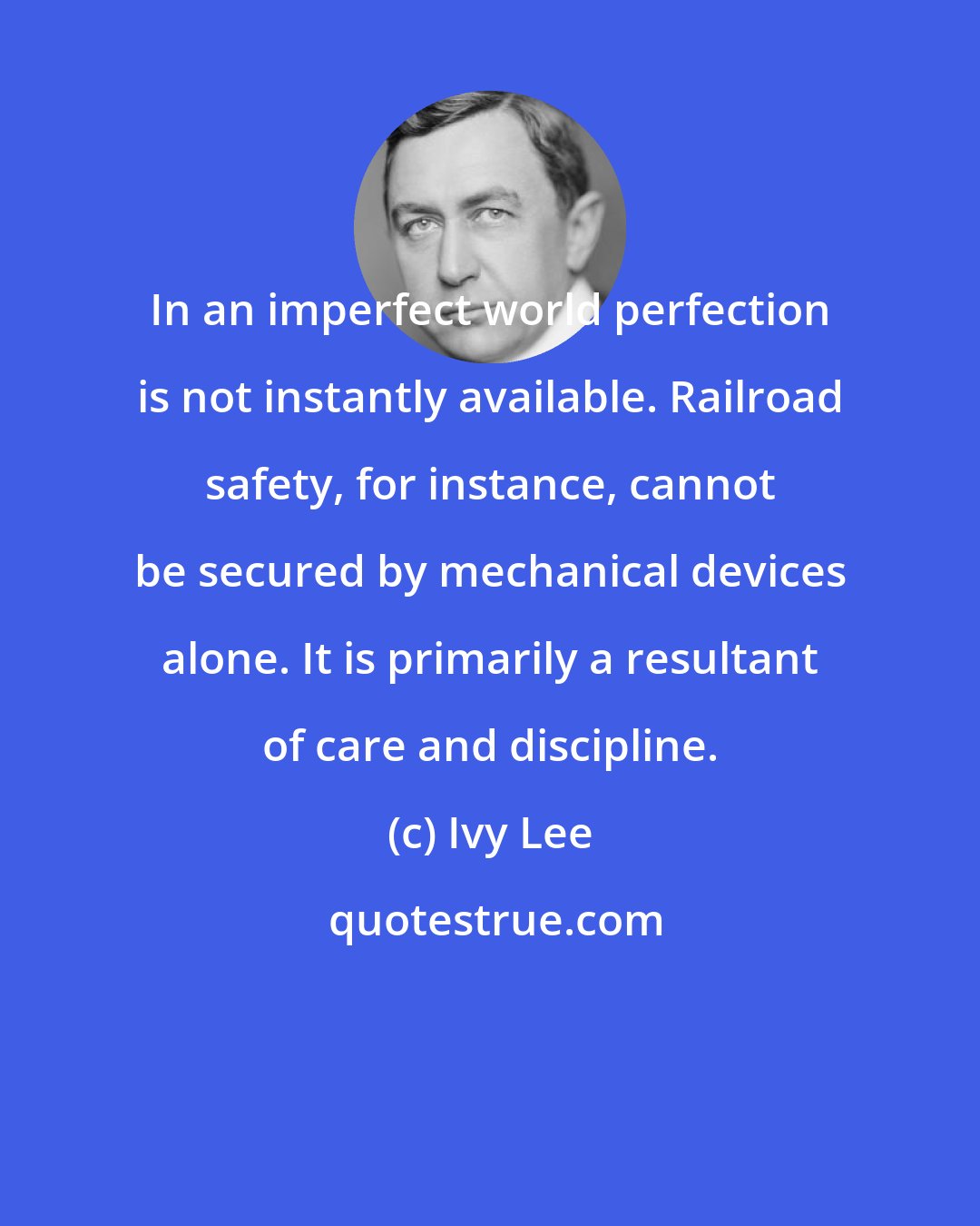 Ivy Lee: In an imperfect world perfection is not instantly available. Railroad safety, for instance, cannot be secured by mechanical devices alone. It is primarily a resultant of care and discipline.