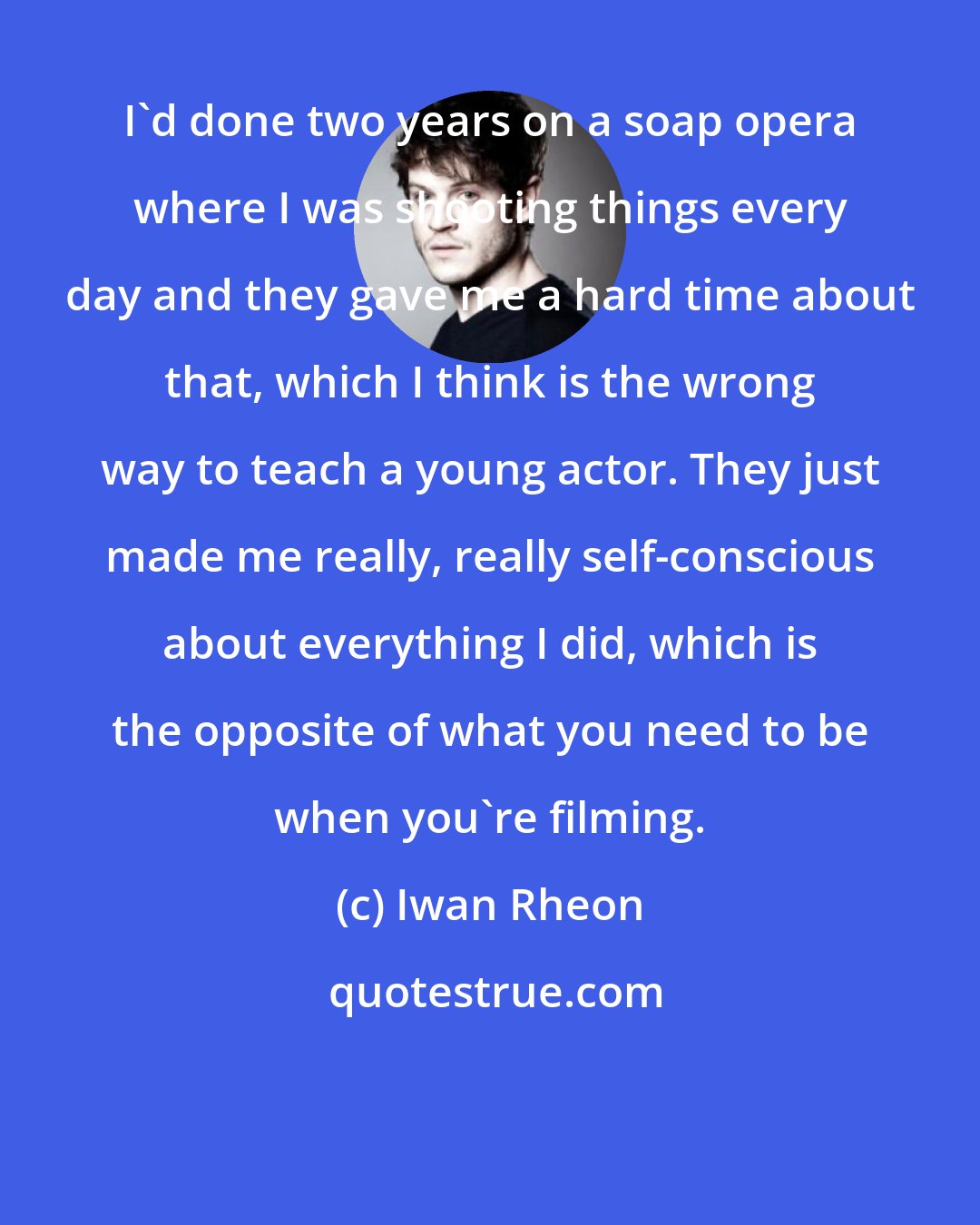 Iwan Rheon: I'd done two years on a soap opera where I was shooting things every day and they gave me a hard time about that, which I think is the wrong way to teach a young actor. They just made me really, really self-conscious about everything I did, which is the opposite of what you need to be when you're filming.