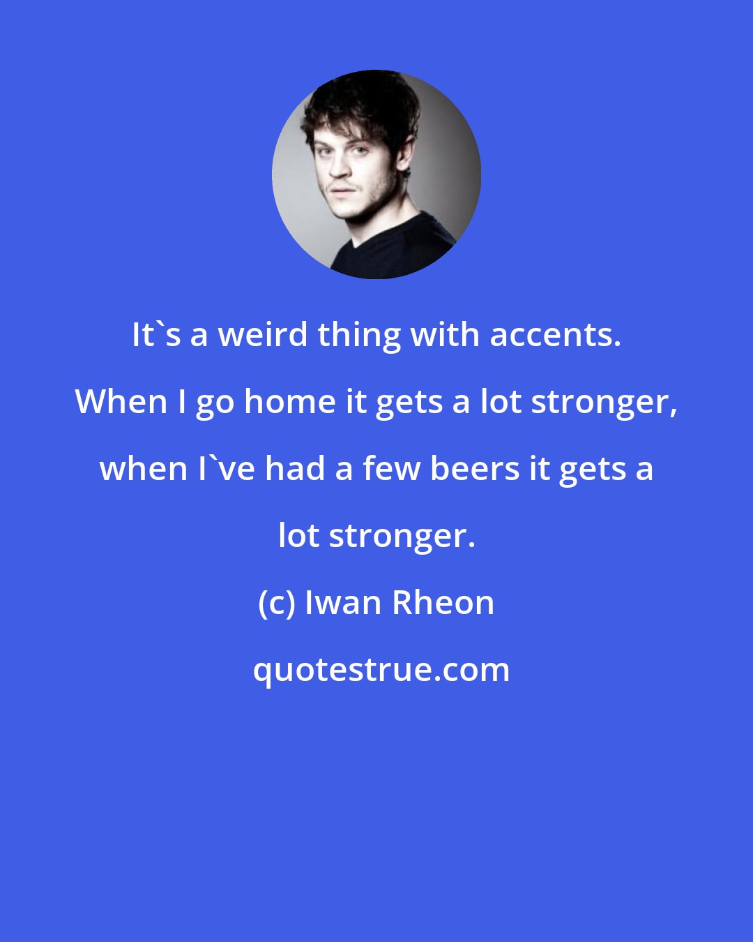 Iwan Rheon: It's a weird thing with accents. When I go home it gets a lot stronger, when I've had a few beers it gets a lot stronger.