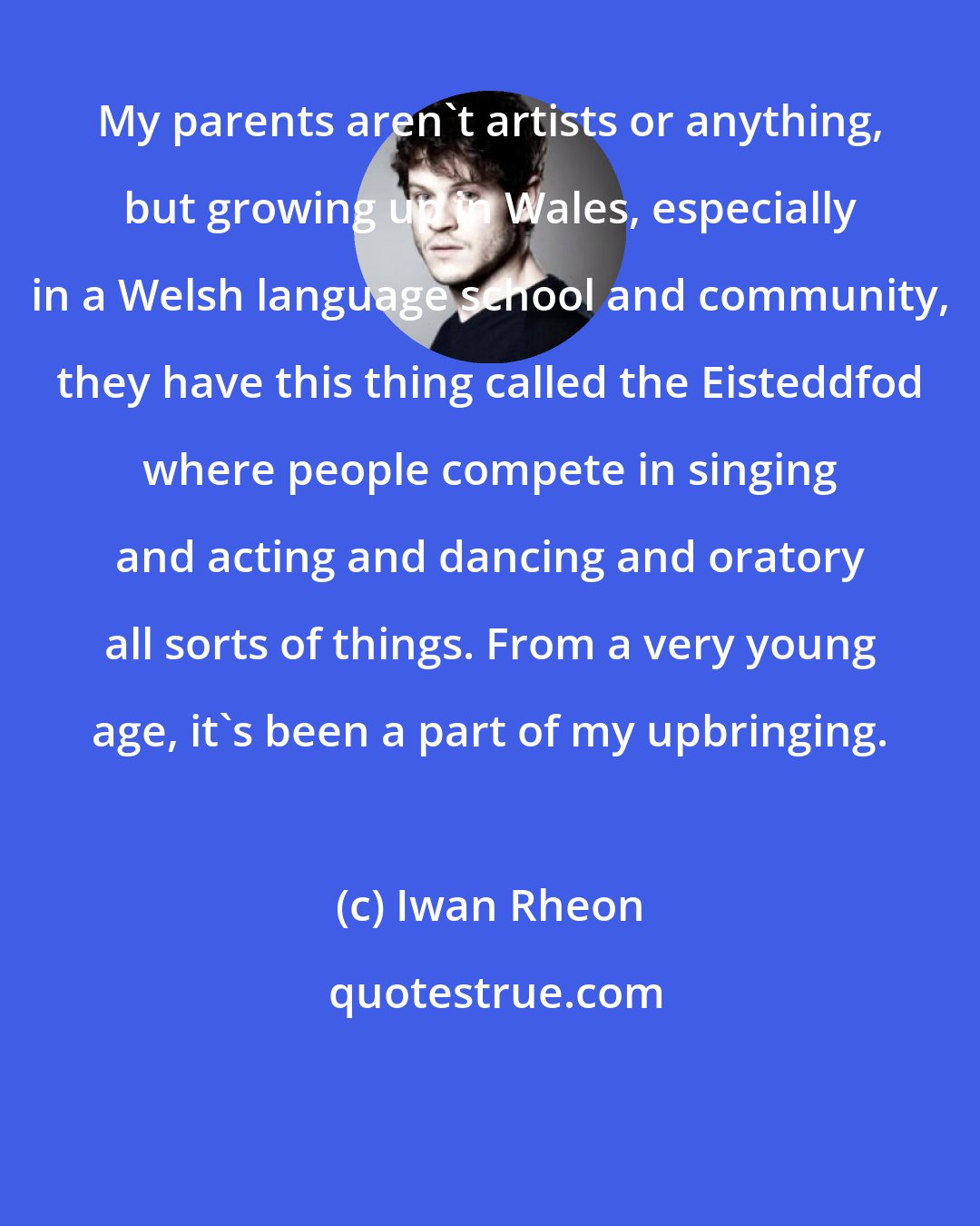 Iwan Rheon: My parents aren't artists or anything, but growing up in Wales, especially in a Welsh language school and community, they have this thing called the Eisteddfod where people compete in singing and acting and dancing and oratory all sorts of things. From a very young age, it's been a part of my upbringing.