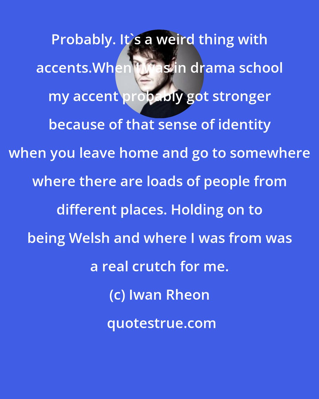 Iwan Rheon: Probably. It's a weird thing with accents.When I was in drama school my accent probably got stronger because of that sense of identity when you leave home and go to somewhere where there are loads of people from different places. Holding on to being Welsh and where I was from was a real crutch for me.