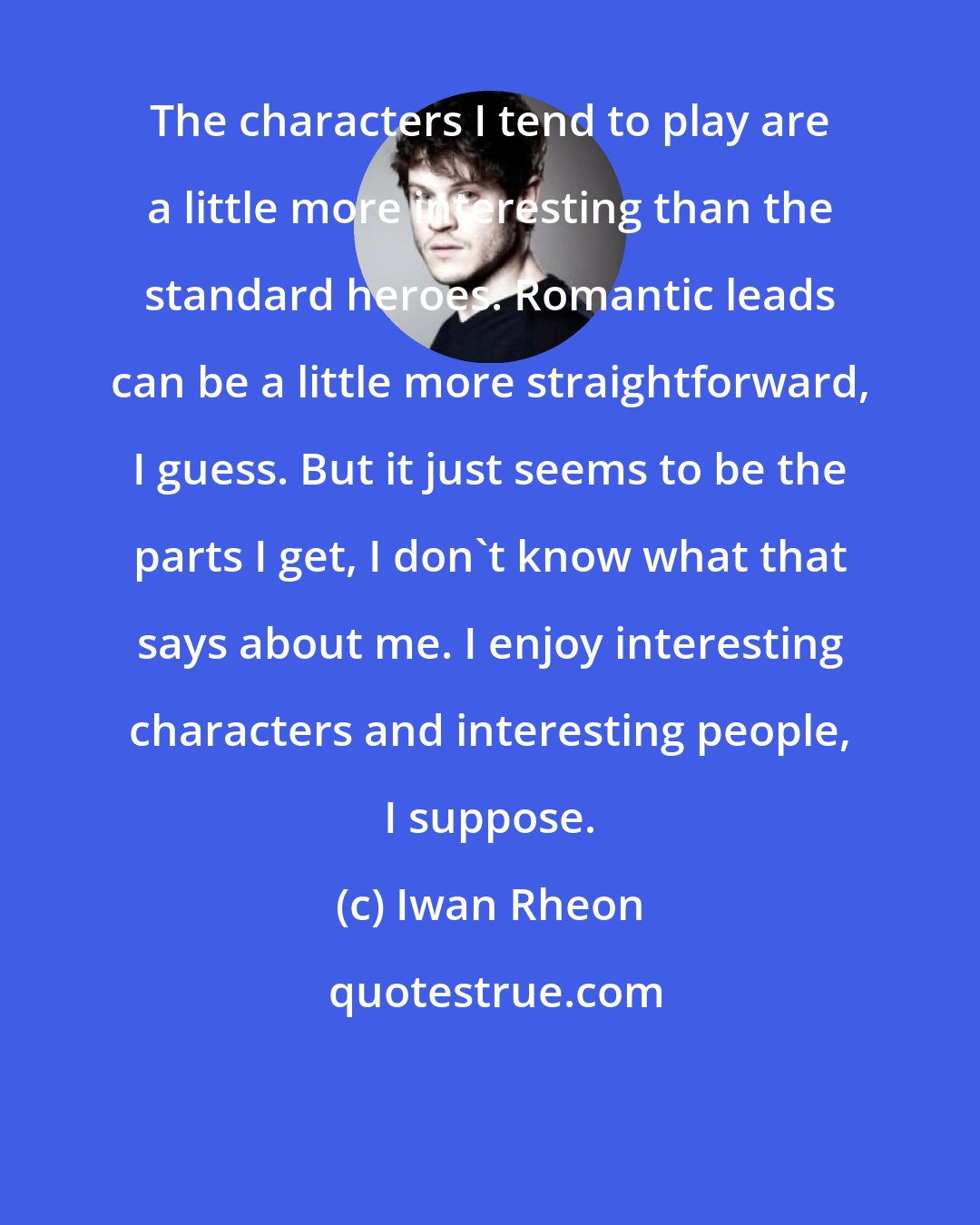 Iwan Rheon: The characters I tend to play are a little more interesting than the standard heroes. Romantic leads can be a little more straightforward, I guess. But it just seems to be the parts I get, I don't know what that says about me. I enjoy interesting characters and interesting people, I suppose.