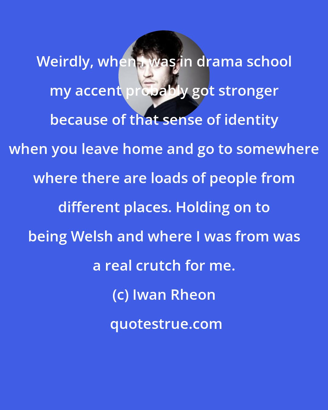 Iwan Rheon: Weirdly, when I was in drama school my accent probably got stronger because of that sense of identity when you leave home and go to somewhere where there are loads of people from different places. Holding on to being Welsh and where I was from was a real crutch for me.