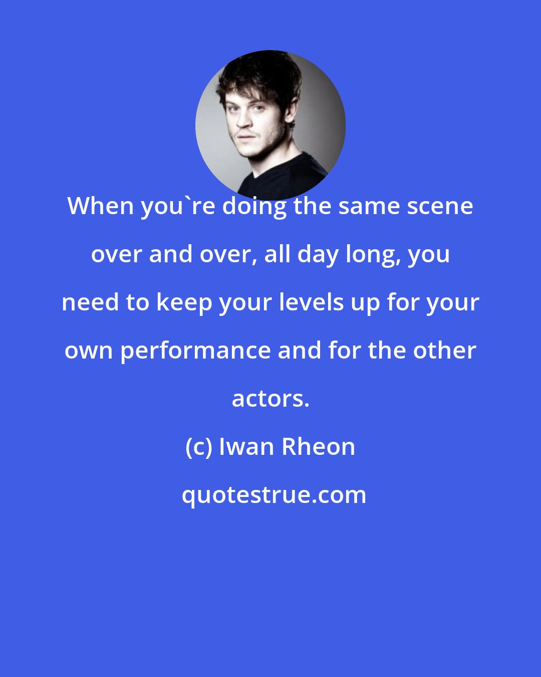 Iwan Rheon: When you're doing the same scene over and over, all day long, you need to keep your levels up for your own performance and for the other actors.