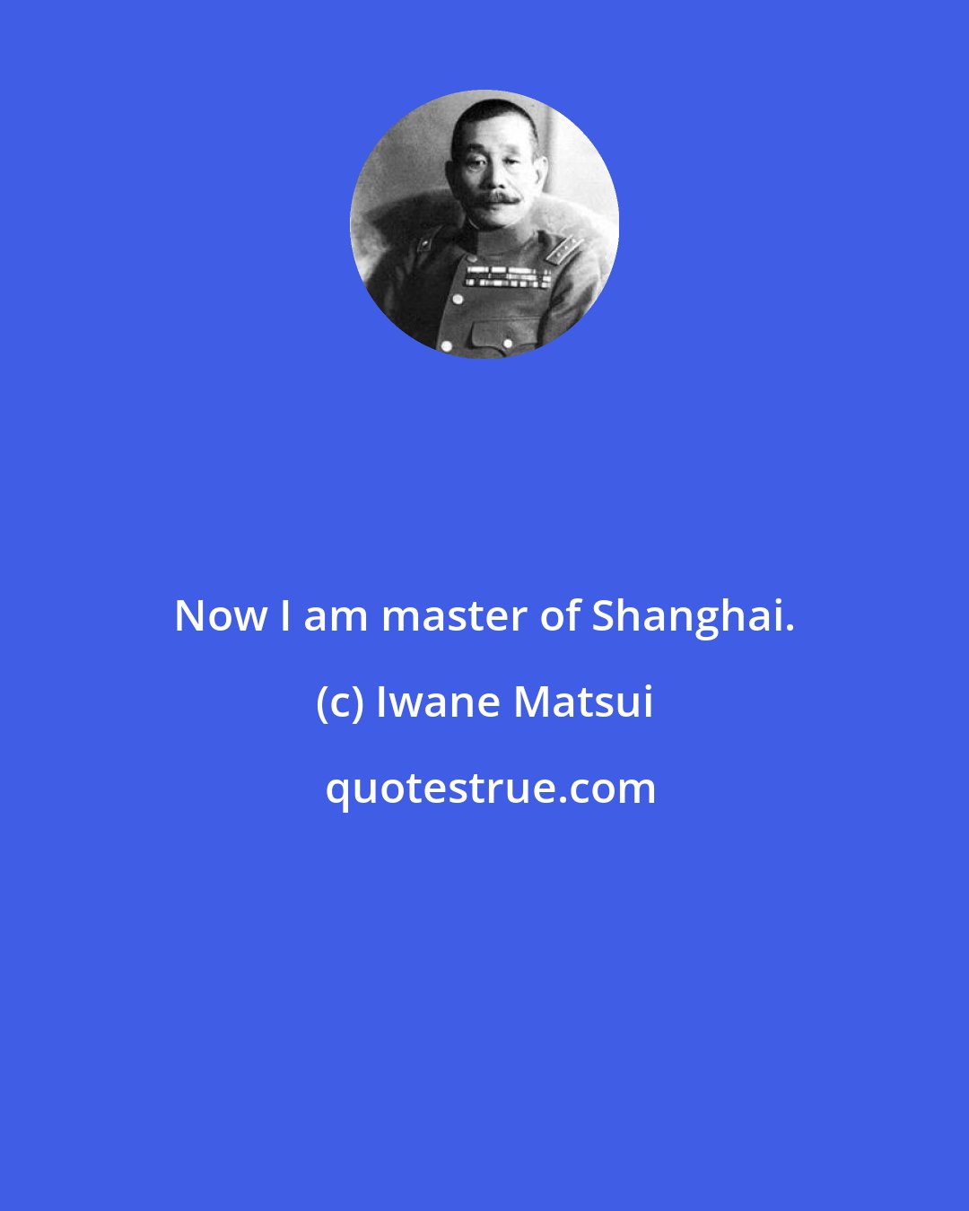 Iwane Matsui: Now I am master of Shanghai.