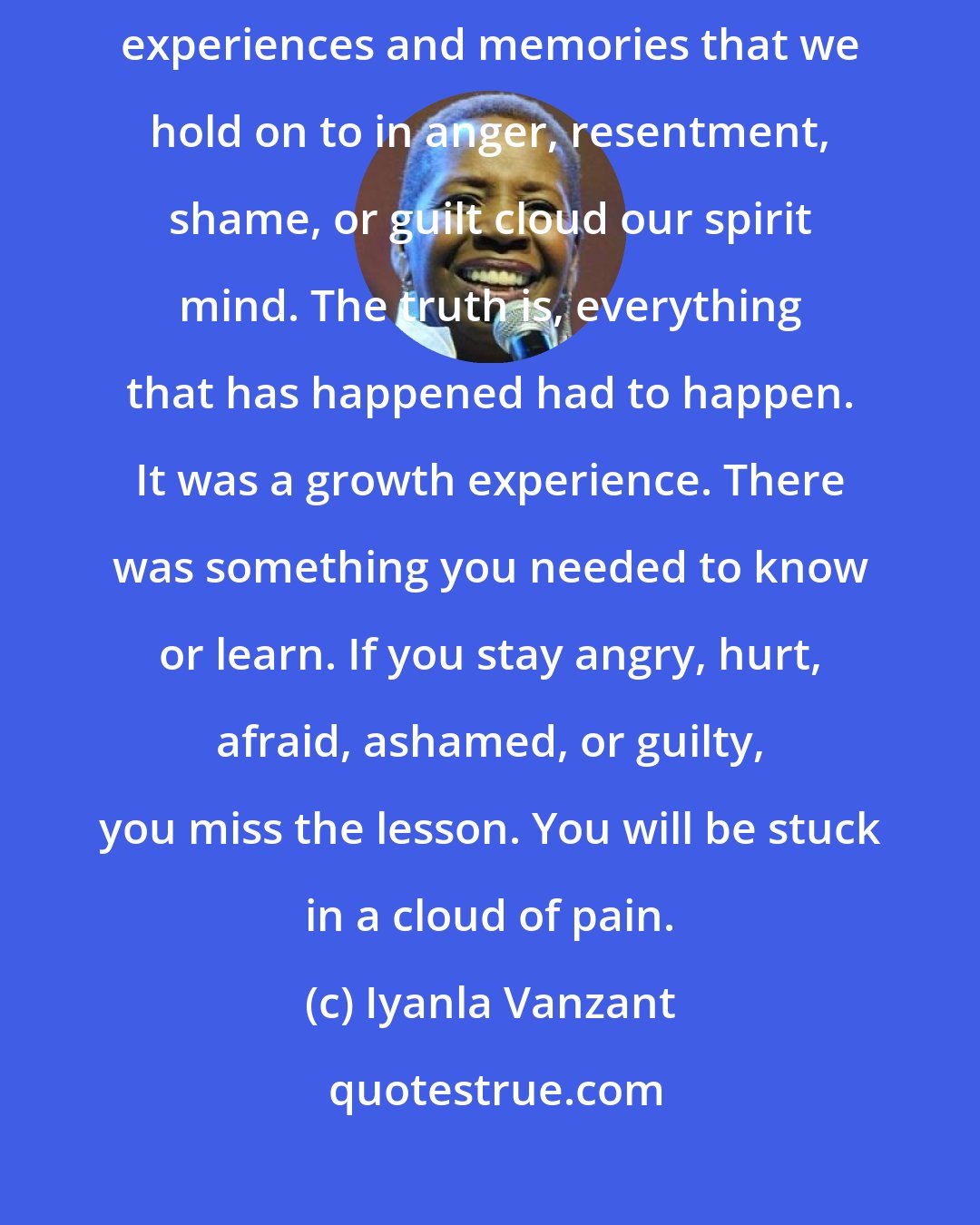 Iyanla Vanzant: Forgiveness is a process of giving up the old for something new. Old experiences and memories that we hold on to in anger, resentment, shame, or guilt cloud our spirit mind. The truth is, everything that has happened had to happen. It was a growth experience. There was something you needed to know or learn. If you stay angry, hurt, afraid, ashamed, or guilty, you miss the lesson. You will be stuck in a cloud of pain.