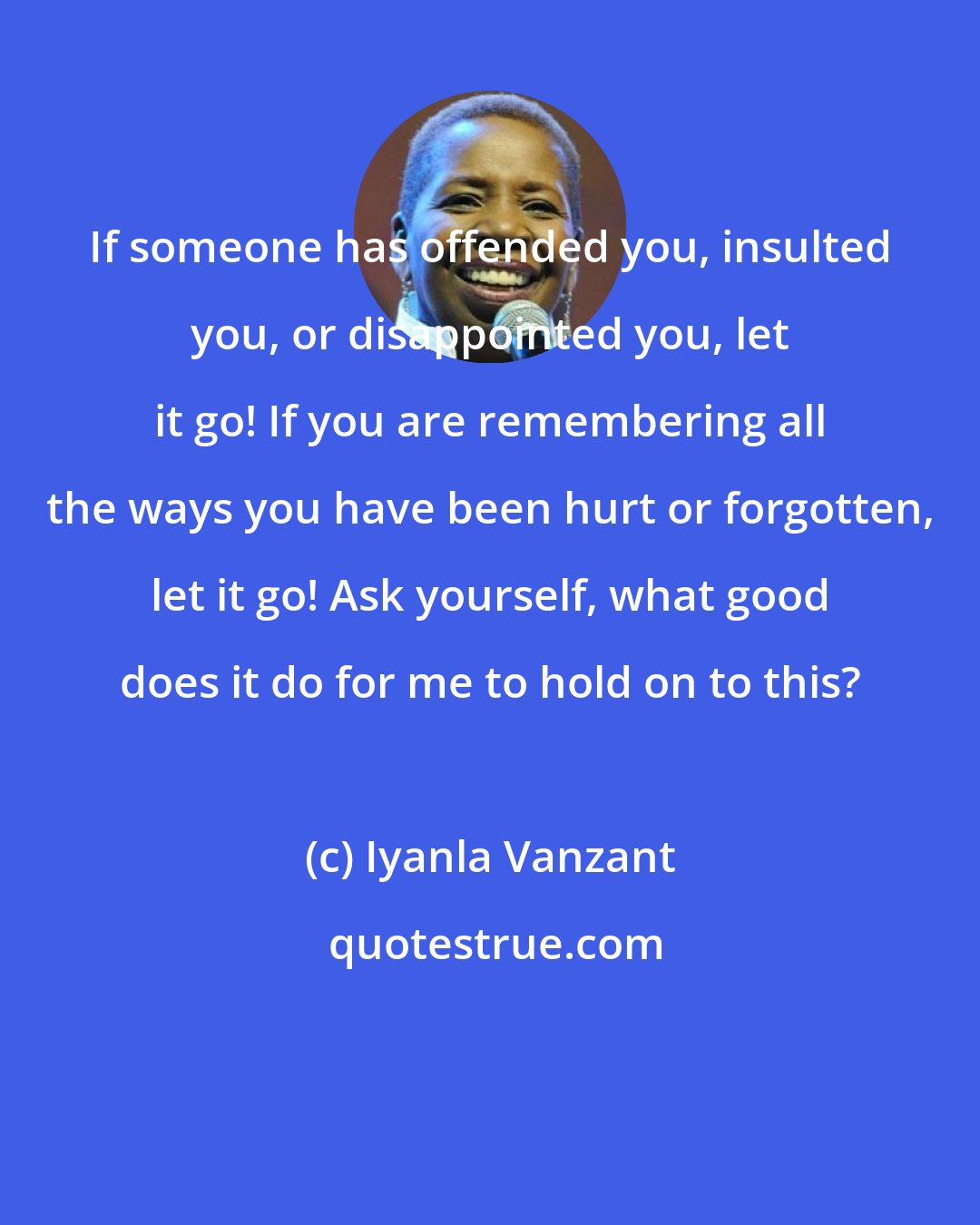 Iyanla Vanzant: If someone has offended you, insulted you, or disappointed you, let it go! If you are remembering all the ways you have been hurt or forgotten, let it go! Ask yourself, what good does it do for me to hold on to this?