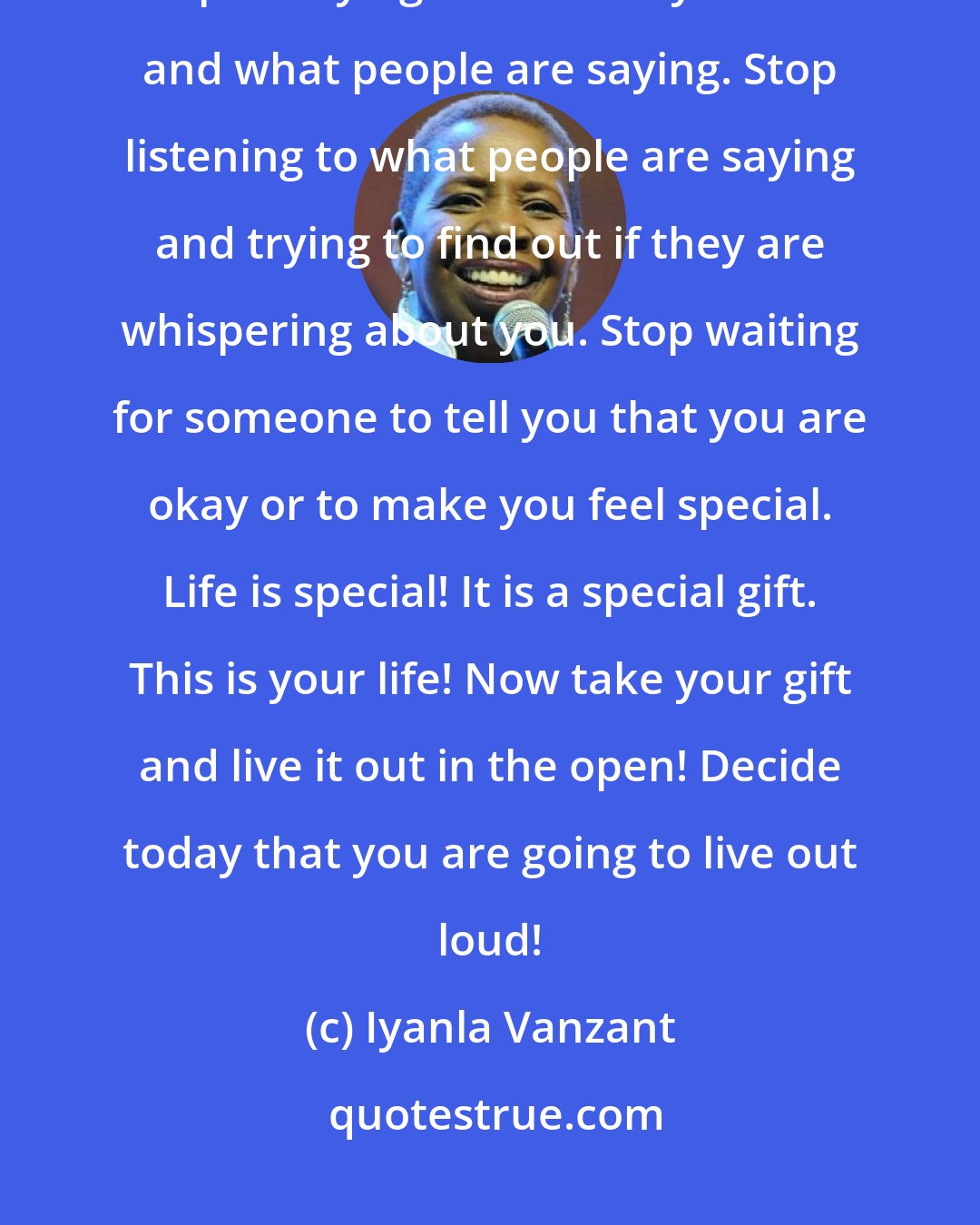 Iyanla Vanzant: Stop hiding! Stop holding yourself back and playing yourself down! Stop worrying about how you look and what people are saying. Stop listening to what people are saying and trying to find out if they are whispering about you. Stop waiting for someone to tell you that you are okay or to make you feel special. Life is special! It is a special gift. This is your life! Now take your gift and live it out in the open! Decide today that you are going to live out loud!
