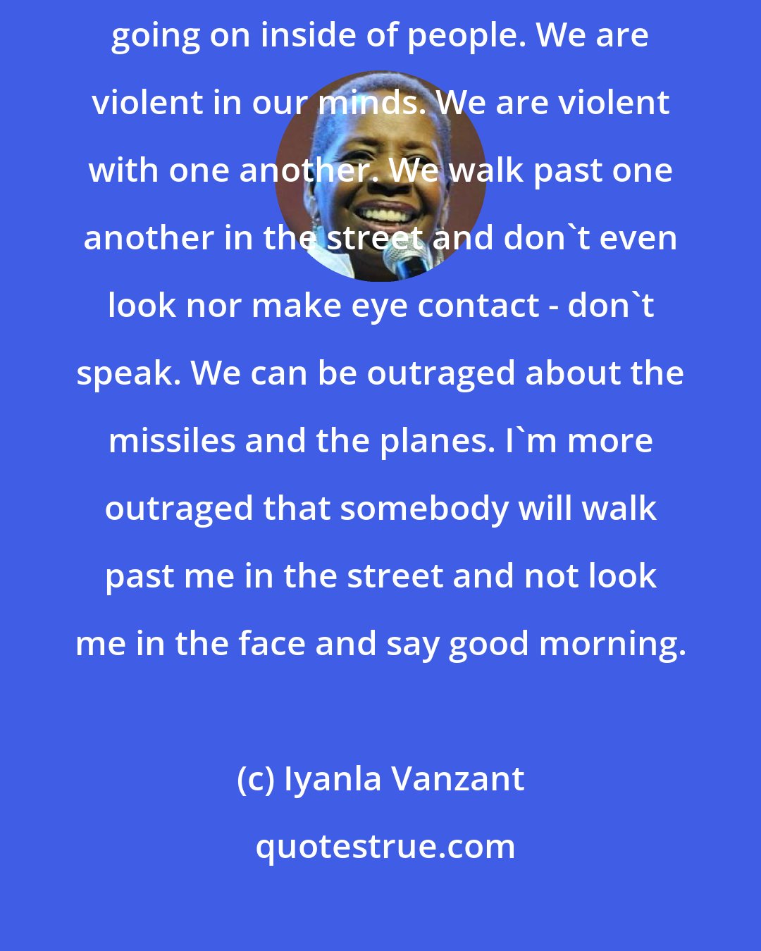 Iyanla Vanzant: Everything that's happening in our world is a function of what is going on inside of people. We are violent in our minds. We are violent with one another. We walk past one another in the street and don't even look nor make eye contact - don't speak. We can be outraged about the missiles and the planes. I'm more outraged that somebody will walk past me in the street and not look me in the face and say good morning.
