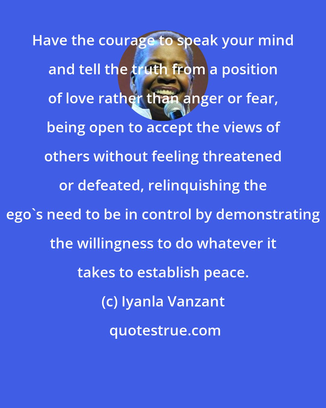 Iyanla Vanzant: Have the courage to speak your mind and tell the truth from a position of love rather than anger or fear, being open to accept the views of others without feeling threatened or defeated, relinquishing the ego's need to be in control by demonstrating the willingness to do whatever it takes to establish peace.