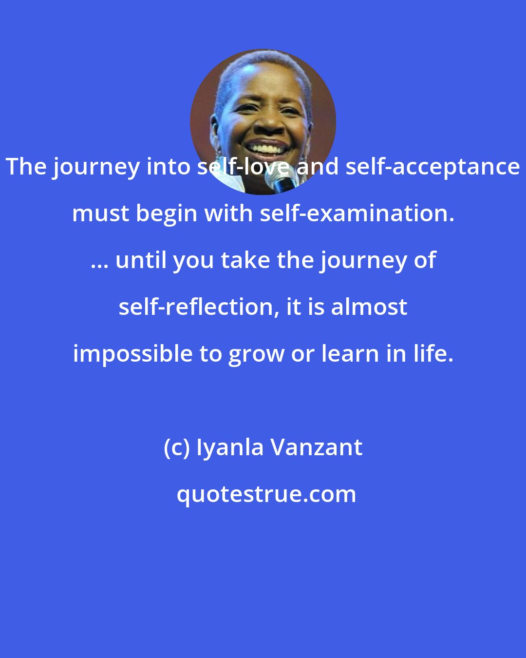 Iyanla Vanzant: The journey into self-love and self-acceptance must begin with self-examination. ... until you take the journey of self-reflection, it is almost impossible to grow or learn in life.