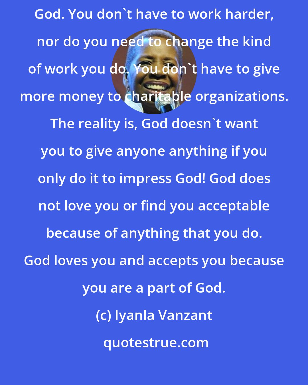 Iyanla Vanzant: There is nothing you need to do to make yourself more acceptable to God. You don't have to work harder, nor do you need to change the kind of work you do. You don't have to give more money to charitable organizations. The reality is, God doesn't want you to give anyone anything if you only do it to impress God! God does not love you or find you acceptable because of anything that you do. God loves you and accepts you because you are a part of God.