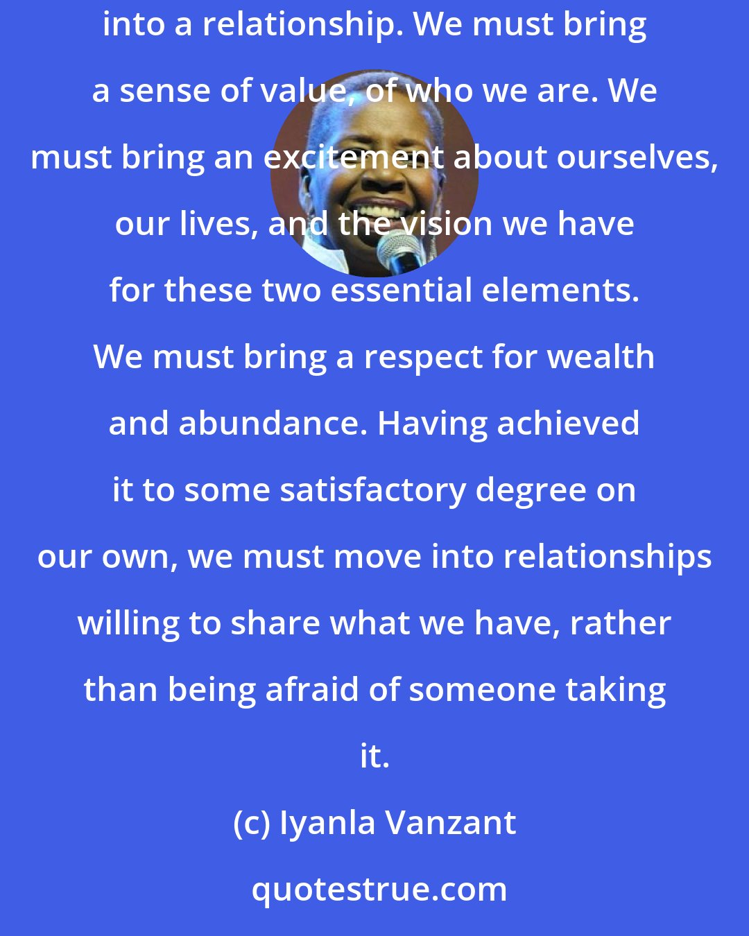 Iyanla Vanzant: We go into a relationship looking for love, not realizing that we must bring love with us. We must bring a strong sense of self and purpose into a relationship. We must bring a sense of value, of who we are. We must bring an excitement about ourselves, our lives, and the vision we have for these two essential elements. We must bring a respect for wealth and abundance. Having achieved it to some satisfactory degree on our own, we must move into relationships willing to share what we have, rather than being afraid of someone taking it.