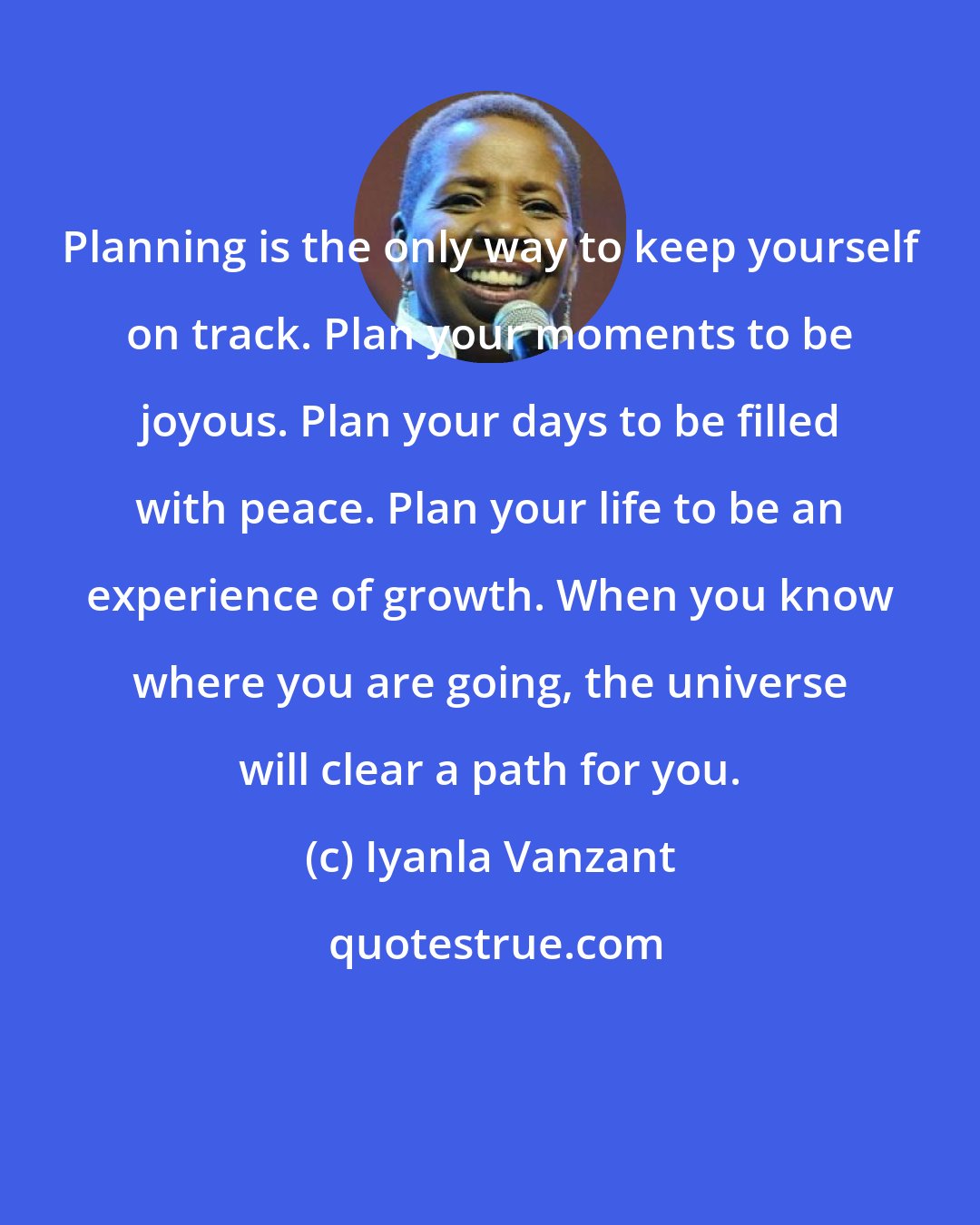 Iyanla Vanzant: Planning is the only way to keep yourself on track. Plan your moments to be joyous. Plan your days to be filled with peace. Plan your life to be an experience of growth. When you know where you are going, the universe will clear a path for you.