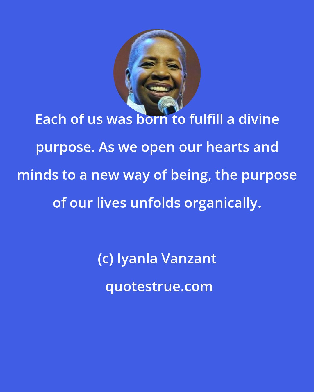 Iyanla Vanzant: Each of us was born to fulfill a divine purpose. As we open our hearts and minds to a new way of being, the purpose of our lives unfolds organically.