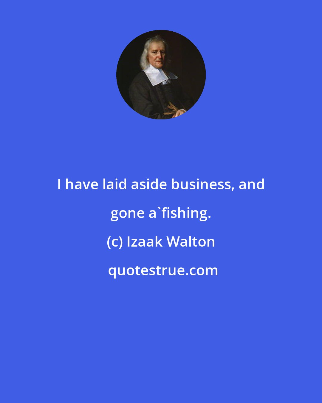 Izaak Walton: I have laid aside business, and gone a'fishing.