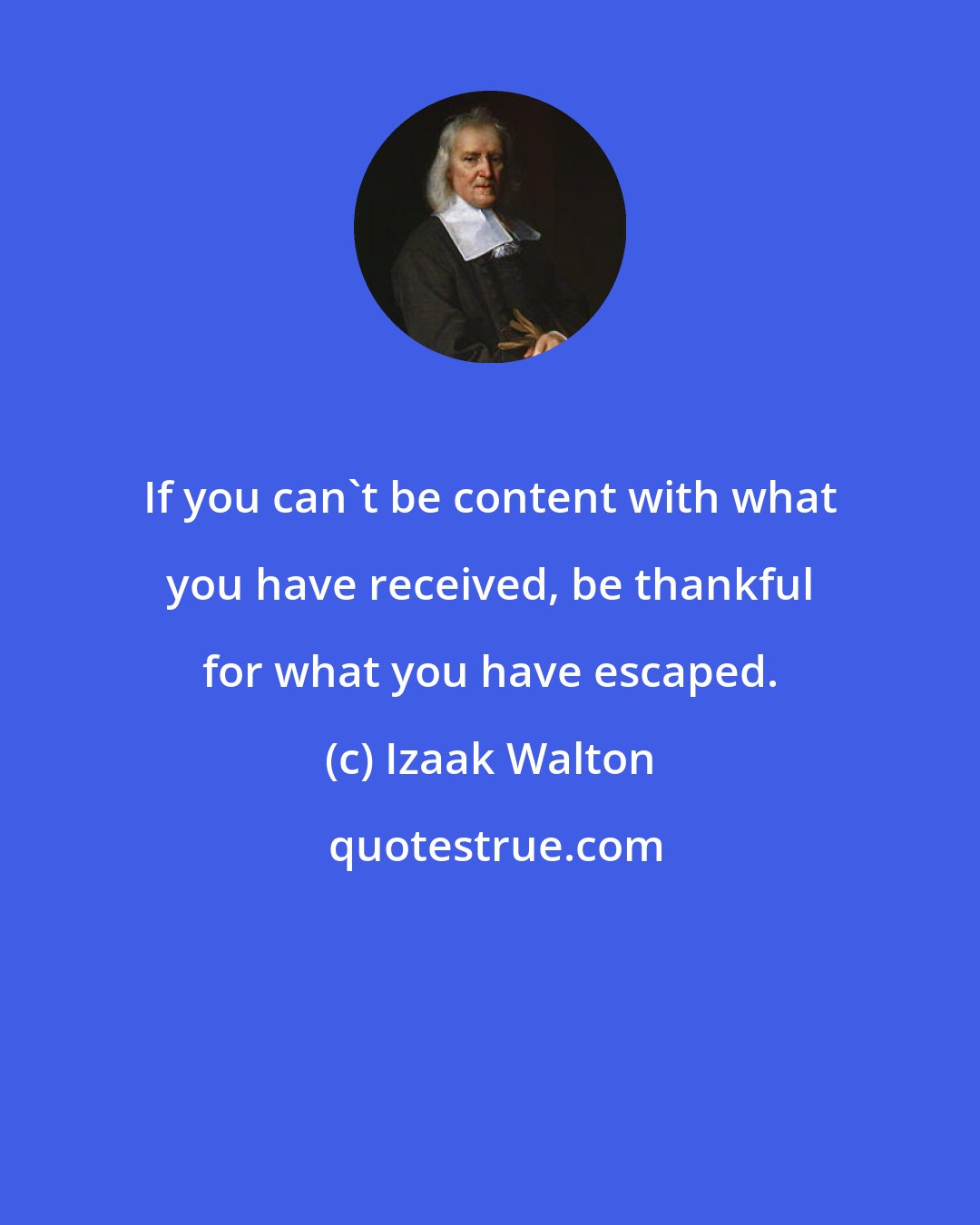 Izaak Walton: If you can't be content with what you have received, be thankful for what you have escaped.