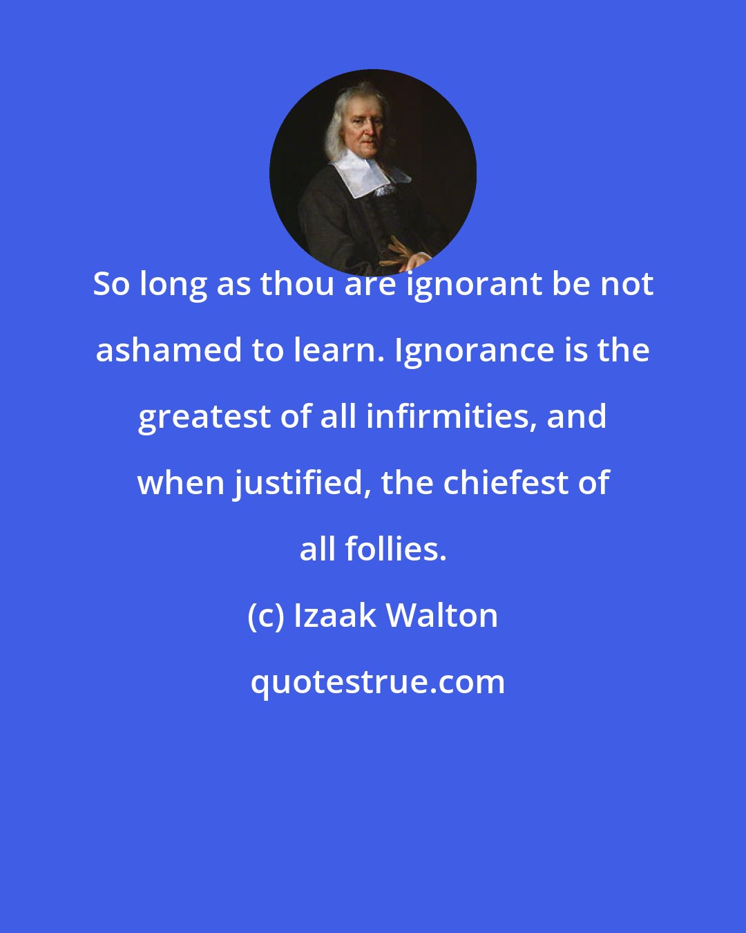 Izaak Walton: So long as thou are ignorant be not ashamed to learn. Ignorance is the greatest of all infirmities, and when justified, the chiefest of all follies.