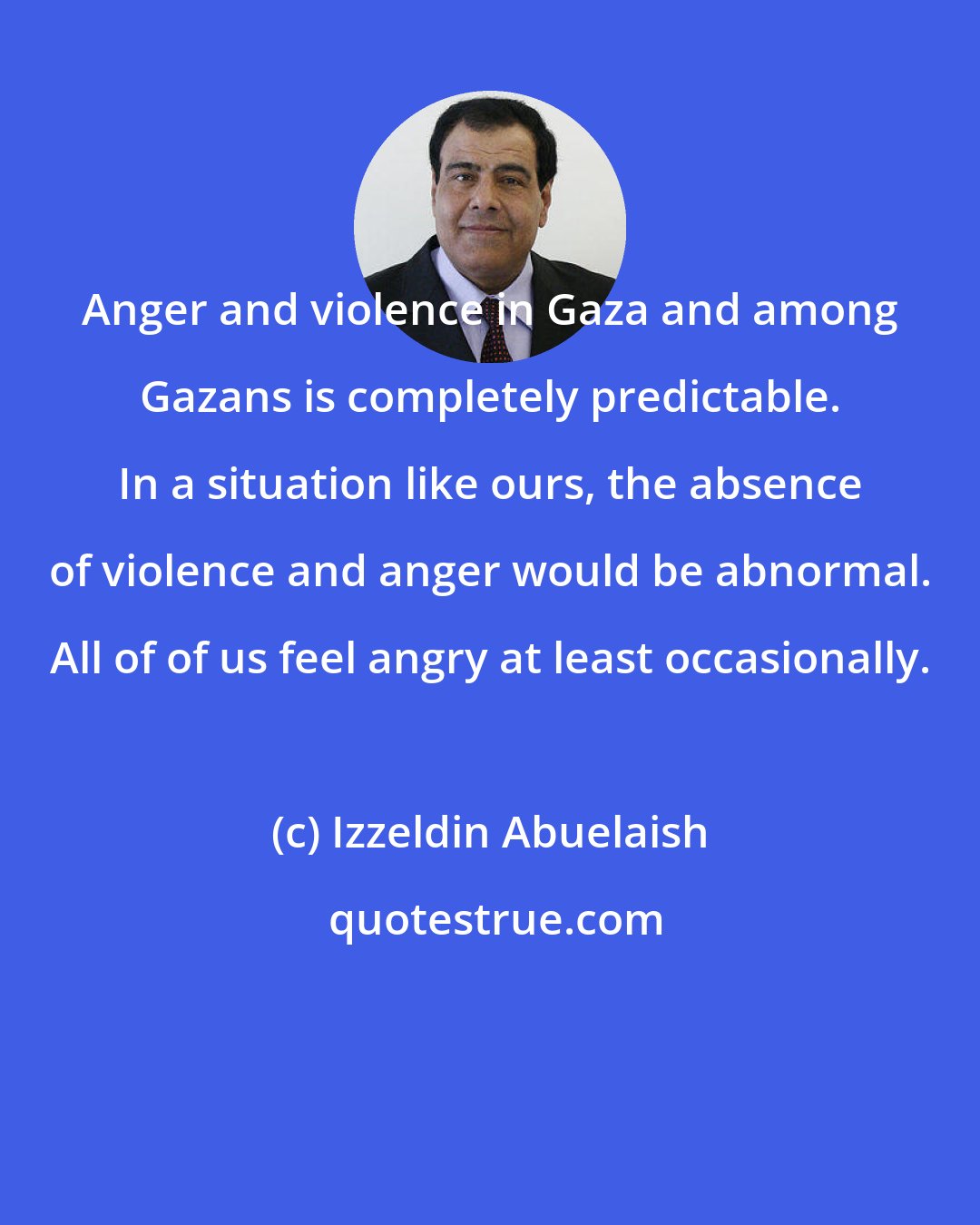 Izzeldin Abuelaish: Anger and violence in Gaza and among Gazans is completely predictable. In a situation like ours, the absence of violence and anger would be abnormal. All of of us feel angry at least occasionally.