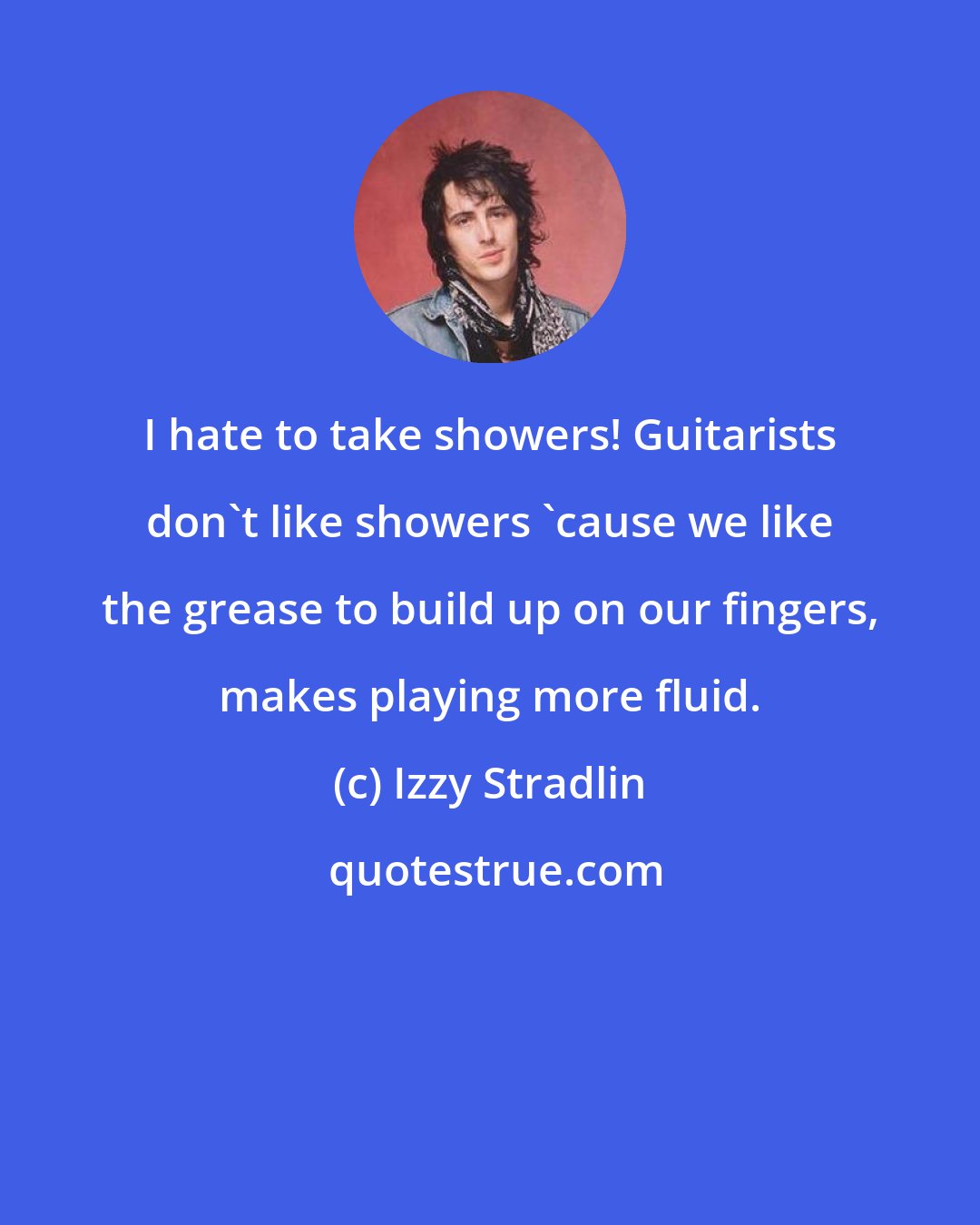 Izzy Stradlin: I hate to take showers! Guitarists don't like showers 'cause we like the grease to build up on our fingers, makes playing more fluid.