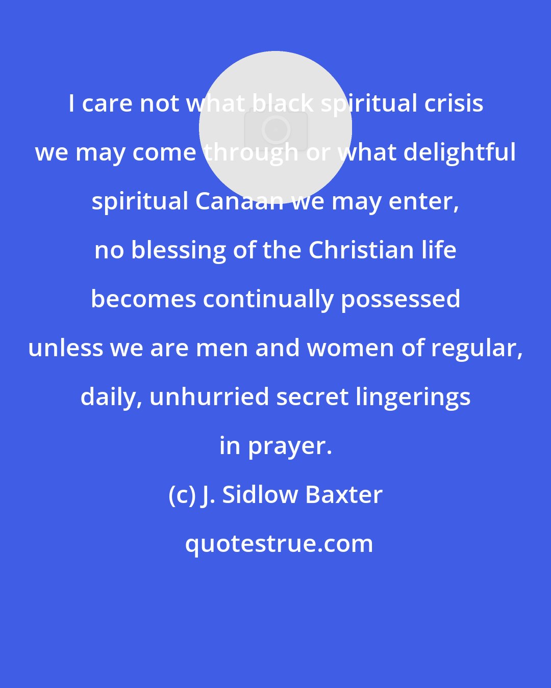 J. Sidlow Baxter: I care not what black spiritual crisis we may come through or what delightful spiritual Canaan we may enter, no blessing of the Christian life becomes continually possessed unless we are men and women of regular, daily, unhurried secret lingerings in prayer.
