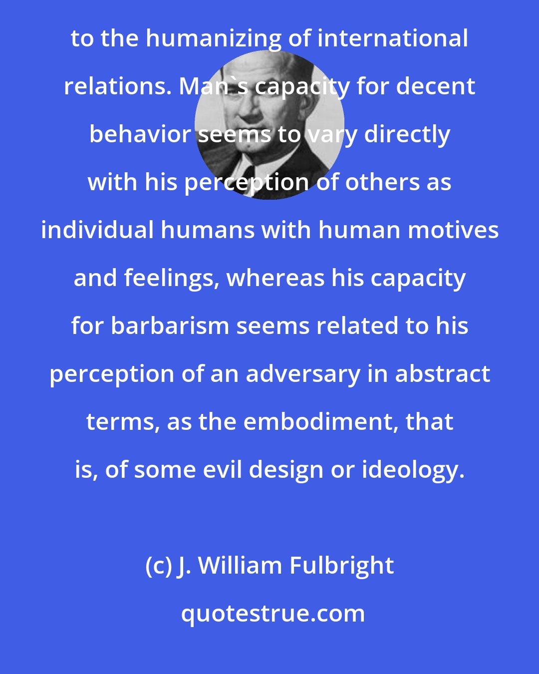 J. William Fulbright: Educational exchange can turn nations into people, contributing as no other form of communication can to the humanizing of international relations. Man's capacity for decent behavior seems to vary directly with his perception of others as individual humans with human motives and feelings, whereas his capacity for barbarism seems related to his perception of an adversary in abstract terms, as the embodiment, that is, of some evil design or ideology.