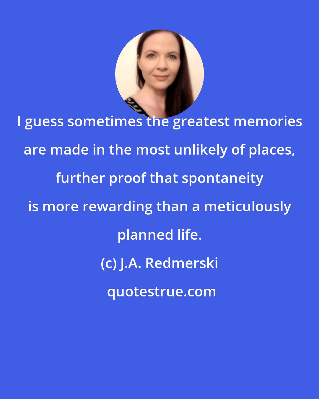 J.A. Redmerski: I guess sometimes the greatest memories are made in the most unlikely of places, further proof that spontaneity is more rewarding than a meticulously planned life.