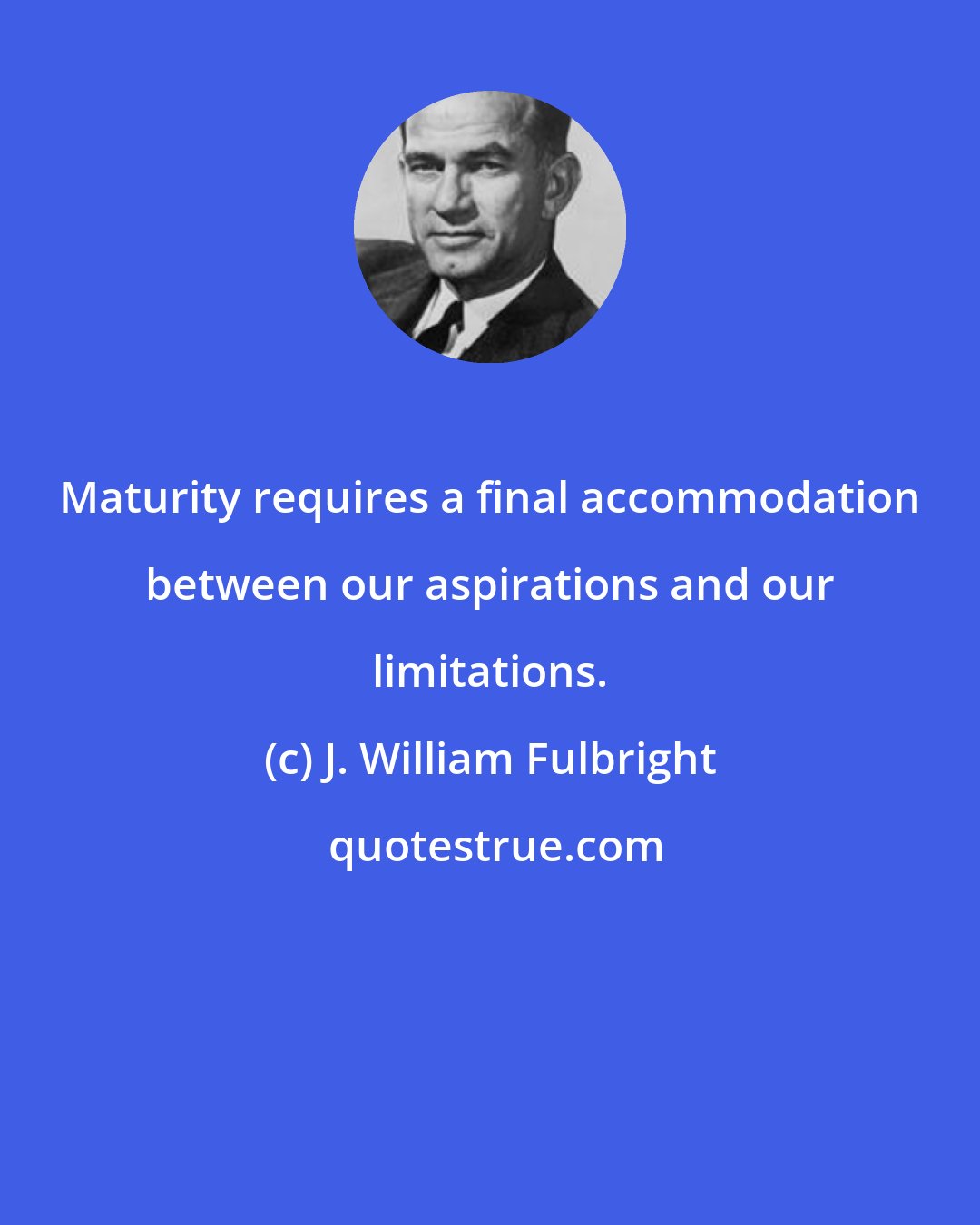J. William Fulbright: Maturity requires a final accommodation between our aspirations and our limitations.