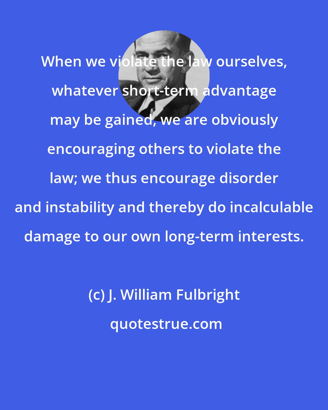 J. William Fulbright: When we violate the law ourselves, whatever short-term advantage may be gained, we are obviously encouraging others to violate the law; we thus encourage disorder and instability and thereby do incalculable damage to our own long-term interests.