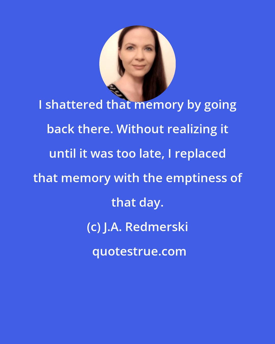J.A. Redmerski: I shattered that memory by going back there. Without realizing it until it was too late, I replaced that memory with the emptiness of that day.