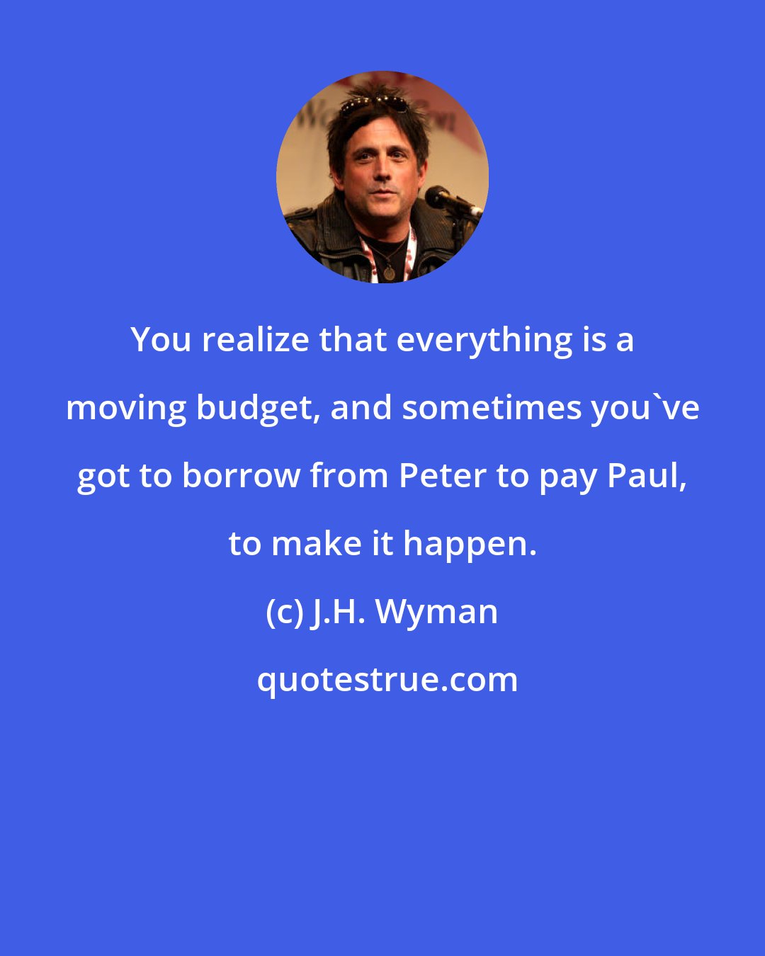 J.H. Wyman: You realize that everything is a moving budget, and sometimes you've got to borrow from Peter to pay Paul, to make it happen.