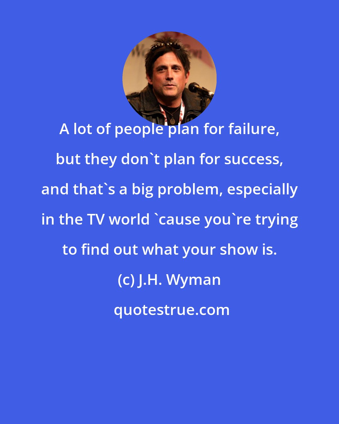 J.H. Wyman: A lot of people plan for failure, but they don't plan for success, and that's a big problem, especially in the TV world 'cause you're trying to find out what your show is.