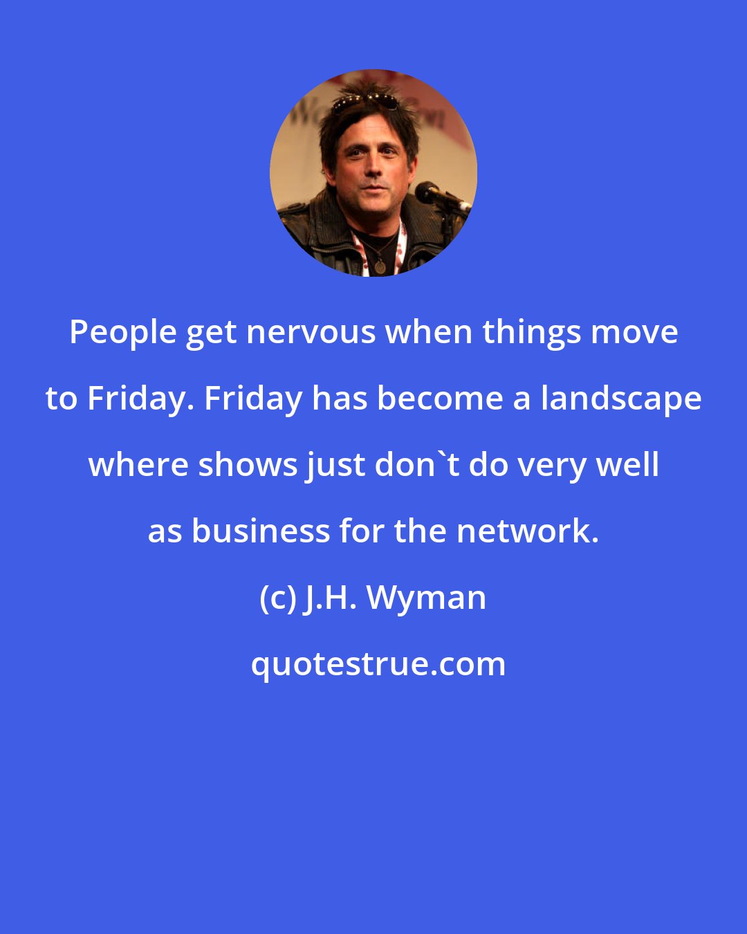 J.H. Wyman: People get nervous when things move to Friday. Friday has become a landscape where shows just don't do very well as business for the network.