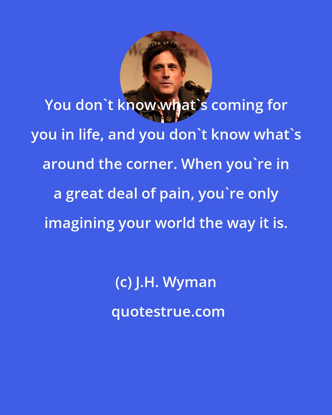 J.H. Wyman: You don't know what's coming for you in life, and you don't know what's around the corner. When you're in a great deal of pain, you're only imagining your world the way it is.