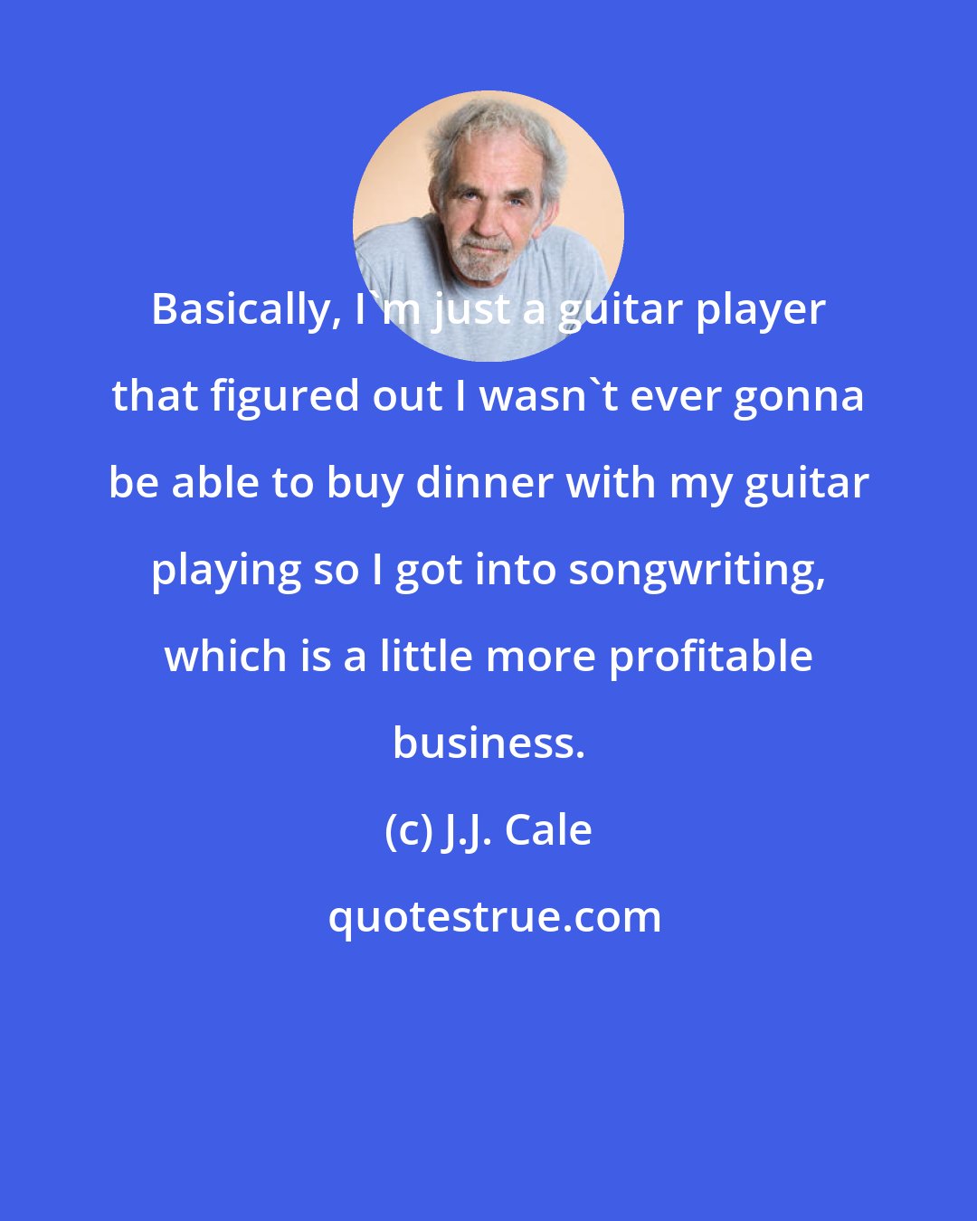 J.J. Cale: Basically, I'm just a guitar player that figured out I wasn't ever gonna be able to buy dinner with my guitar playing so I got into songwriting, which is a little more profitable business.