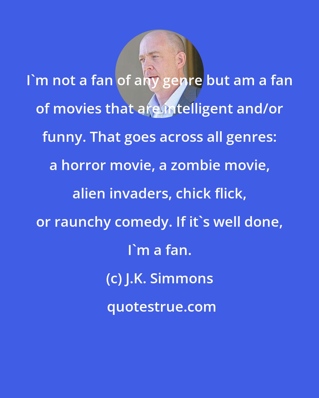 J.K. Simmons: I'm not a fan of any genre but am a fan of movies that are intelligent and/or funny. That goes across all genres: a horror movie, a zombie movie, alien invaders, chick flick, or raunchy comedy. If it's well done, I'm a fan.