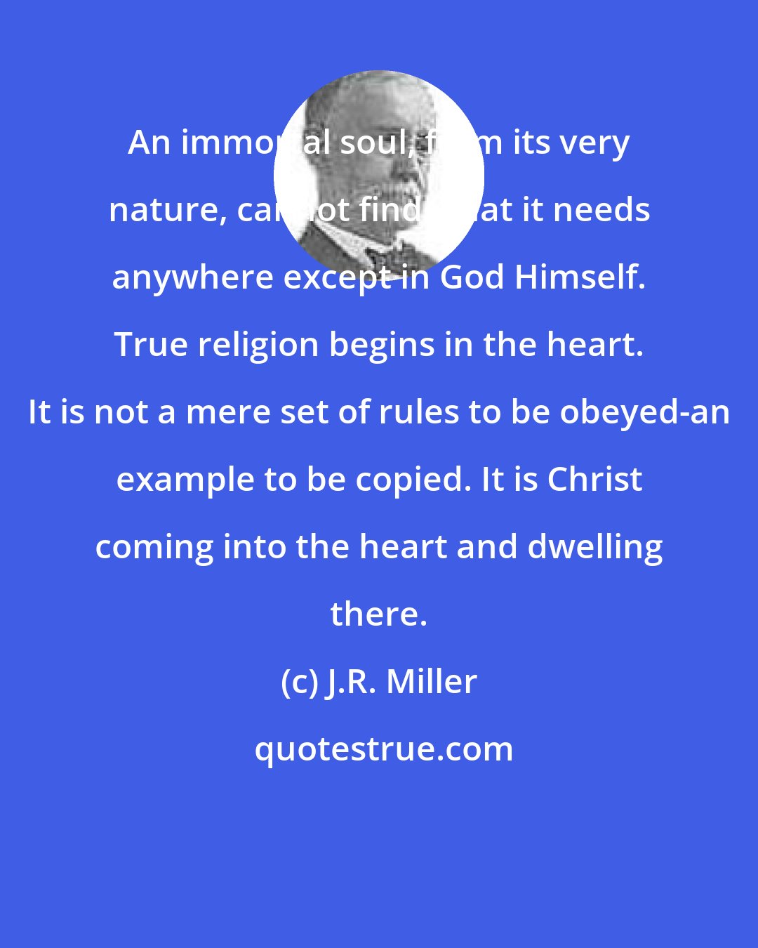 J.R. Miller: An immortal soul, from its very nature, cannot find what it needs anywhere except in God Himself. True religion begins in the heart. It is not a mere set of rules to be obeyed-an example to be copied. It is Christ coming into the heart and dwelling there.