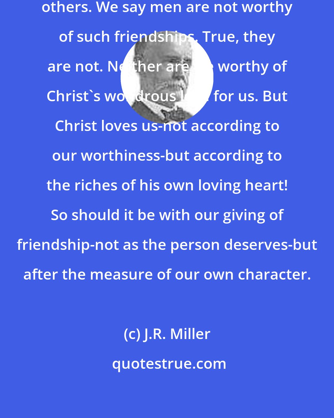 J.R. Miller: As he loves us, he would have us love others. We say men are not worthy of such friendships. True, they are not. Neither are we worthy of Christ's wondrous love for us. But Christ loves us-not according to our worthiness-but according to the riches of his own loving heart! So should it be with our giving of friendship-not as the person deserves-but after the measure of our own character.