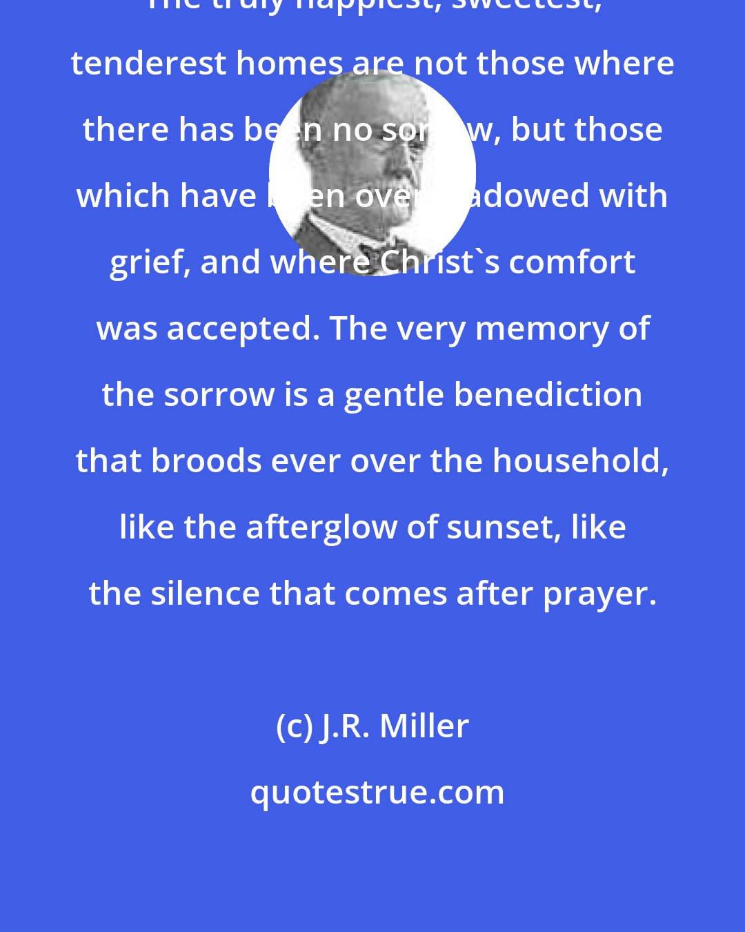 J.R. Miller: The truly happiest, sweetest, tenderest homes are not those where there has been no sorrow, but those which have been overshadowed with grief, and where Christ's comfort was accepted. The very memory of the sorrow is a gentle benediction that broods ever over the household, like the afterglow of sunset, like the silence that comes after prayer.